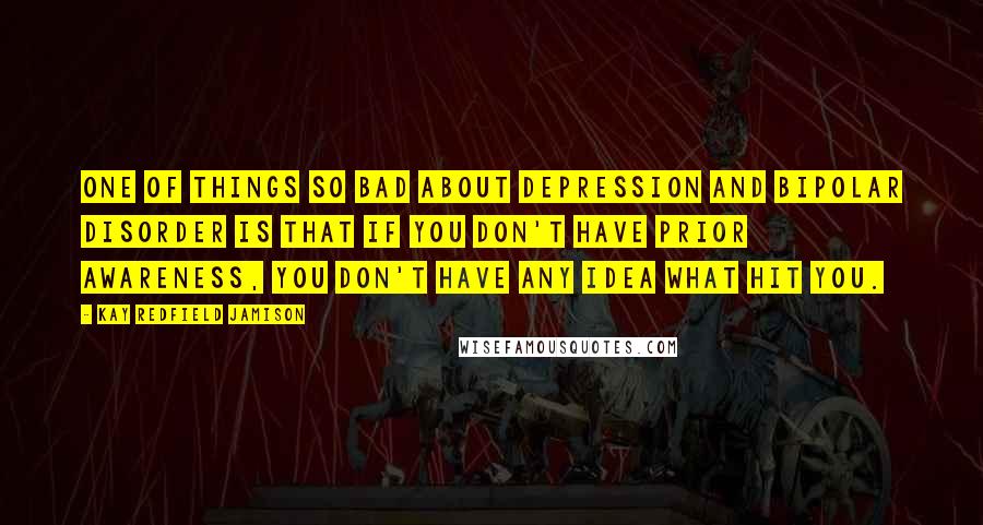 Kay Redfield Jamison Quotes: One of things so bad about depression and bipolar disorder is that if you don't have prior awareness, you don't have any idea what hit you.