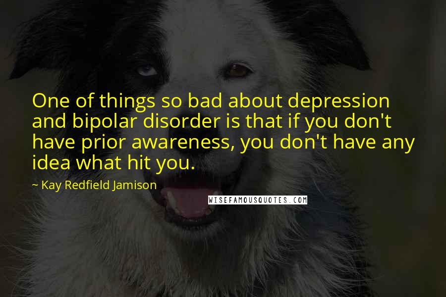 Kay Redfield Jamison Quotes: One of things so bad about depression and bipolar disorder is that if you don't have prior awareness, you don't have any idea what hit you.