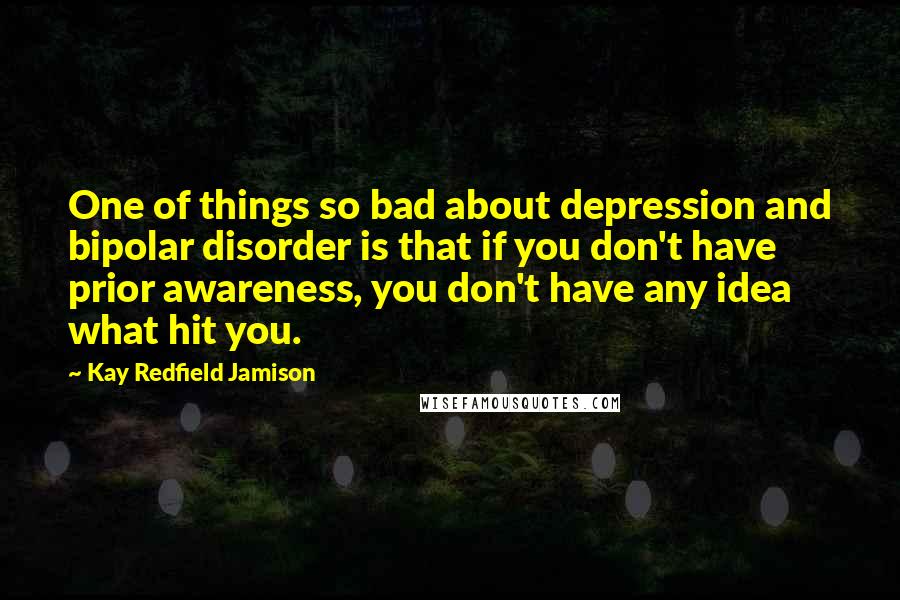 Kay Redfield Jamison Quotes: One of things so bad about depression and bipolar disorder is that if you don't have prior awareness, you don't have any idea what hit you.