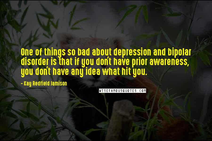 Kay Redfield Jamison Quotes: One of things so bad about depression and bipolar disorder is that if you don't have prior awareness, you don't have any idea what hit you.