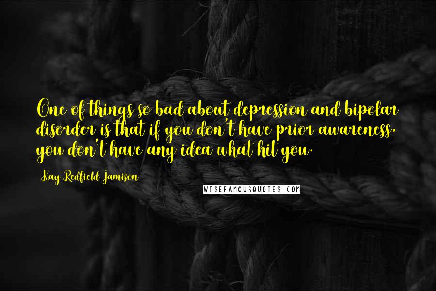 Kay Redfield Jamison Quotes: One of things so bad about depression and bipolar disorder is that if you don't have prior awareness, you don't have any idea what hit you.