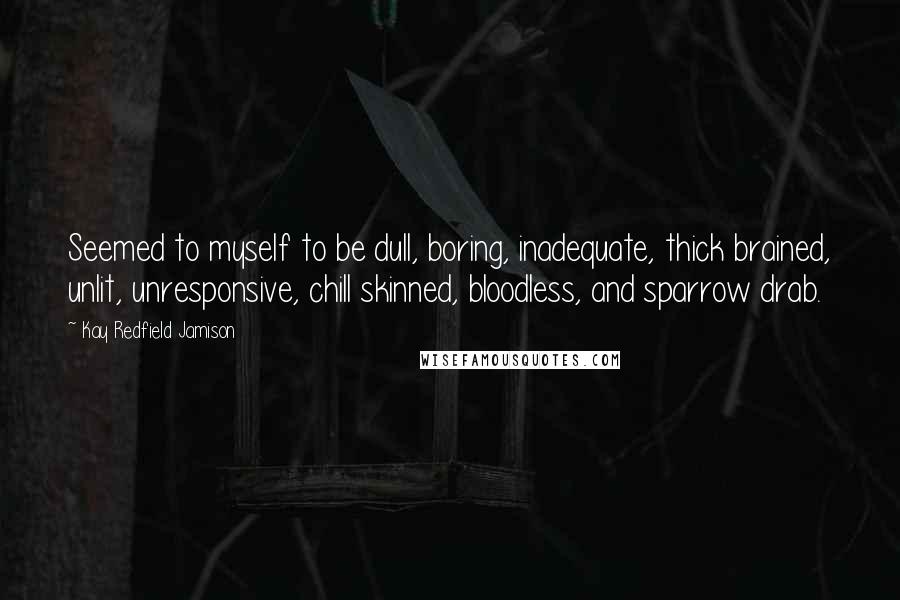 Kay Redfield Jamison Quotes: Seemed to myself to be dull, boring, inadequate, thick brained, unlit, unresponsive, chill skinned, bloodless, and sparrow drab.
