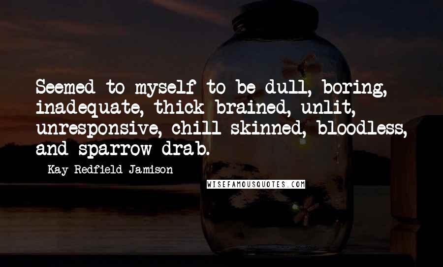 Kay Redfield Jamison Quotes: Seemed to myself to be dull, boring, inadequate, thick brained, unlit, unresponsive, chill skinned, bloodless, and sparrow drab.