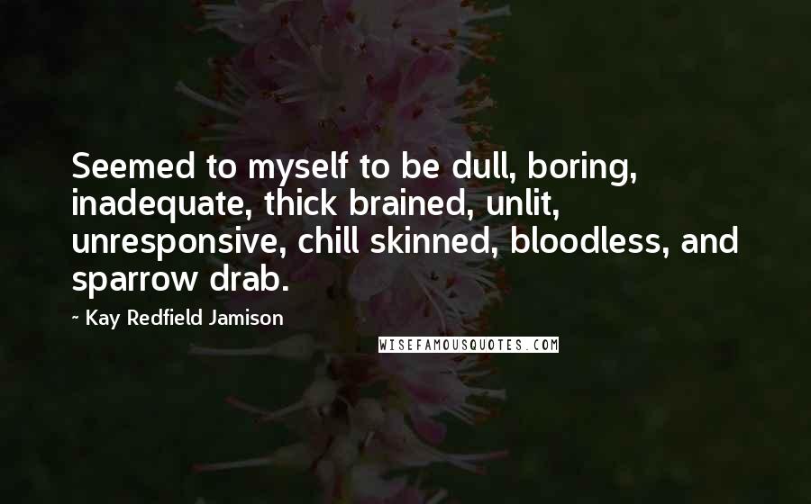 Kay Redfield Jamison Quotes: Seemed to myself to be dull, boring, inadequate, thick brained, unlit, unresponsive, chill skinned, bloodless, and sparrow drab.