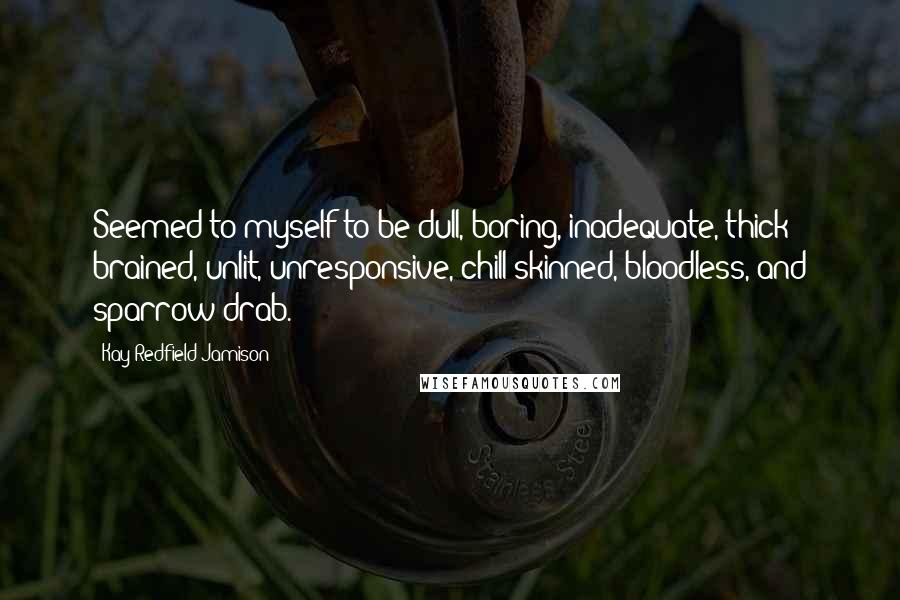 Kay Redfield Jamison Quotes: Seemed to myself to be dull, boring, inadequate, thick brained, unlit, unresponsive, chill skinned, bloodless, and sparrow drab.