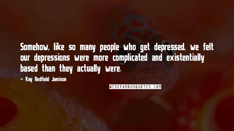Kay Redfield Jamison Quotes: Somehow, like so many people who get depressed, we felt our depressions were more complicated and existentially based than they actually were.