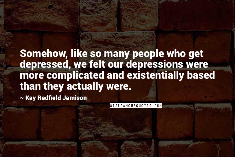 Kay Redfield Jamison Quotes: Somehow, like so many people who get depressed, we felt our depressions were more complicated and existentially based than they actually were.