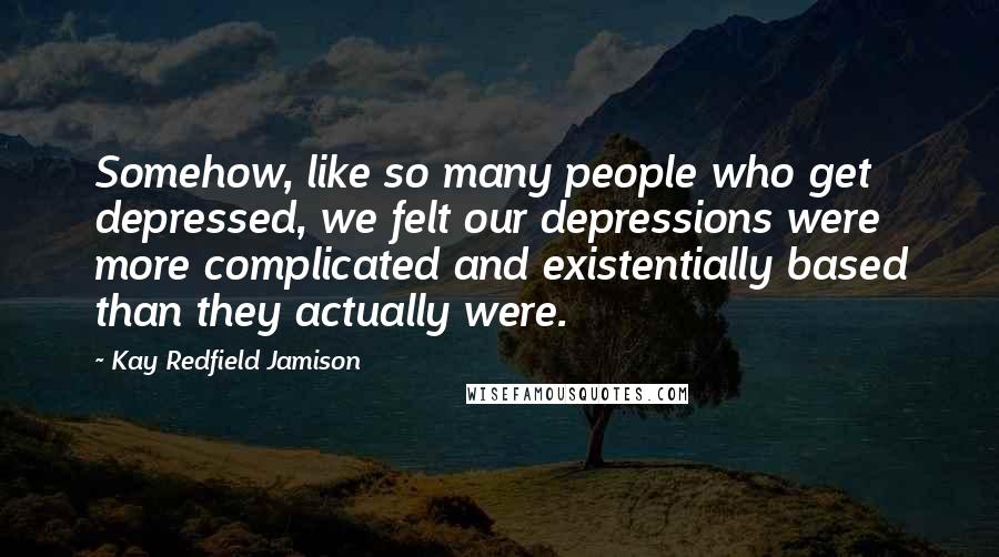 Kay Redfield Jamison Quotes: Somehow, like so many people who get depressed, we felt our depressions were more complicated and existentially based than they actually were.