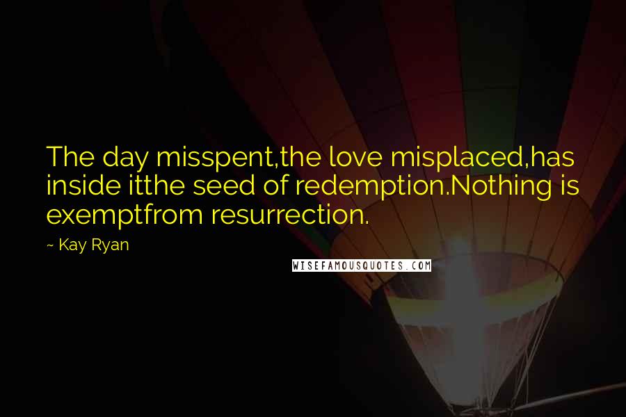 Kay Ryan Quotes: The day misspent,the love misplaced,has inside itthe seed of redemption.Nothing is exemptfrom resurrection.