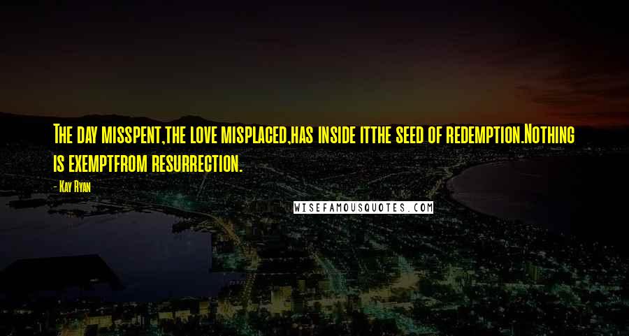 Kay Ryan Quotes: The day misspent,the love misplaced,has inside itthe seed of redemption.Nothing is exemptfrom resurrection.