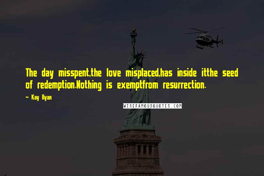 Kay Ryan Quotes: The day misspent,the love misplaced,has inside itthe seed of redemption.Nothing is exemptfrom resurrection.