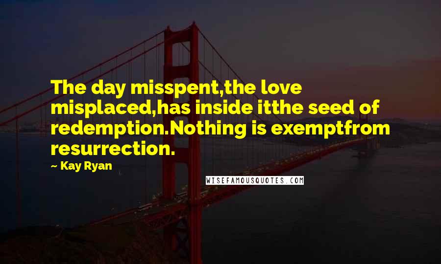 Kay Ryan Quotes: The day misspent,the love misplaced,has inside itthe seed of redemption.Nothing is exemptfrom resurrection.