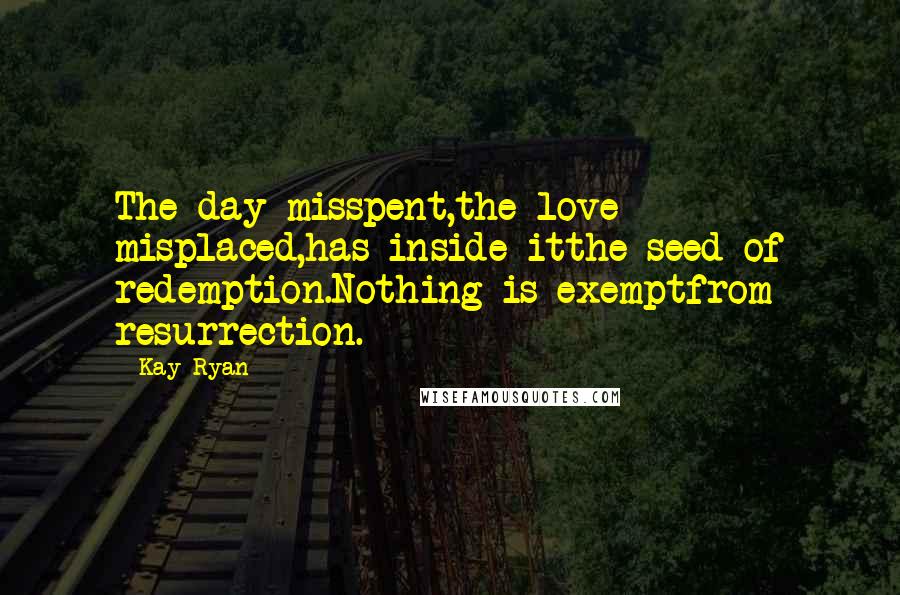 Kay Ryan Quotes: The day misspent,the love misplaced,has inside itthe seed of redemption.Nothing is exemptfrom resurrection.