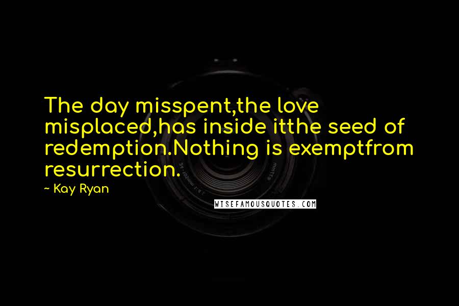 Kay Ryan Quotes: The day misspent,the love misplaced,has inside itthe seed of redemption.Nothing is exemptfrom resurrection.