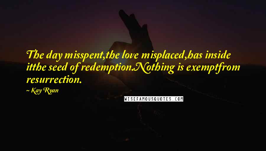 Kay Ryan Quotes: The day misspent,the love misplaced,has inside itthe seed of redemption.Nothing is exemptfrom resurrection.