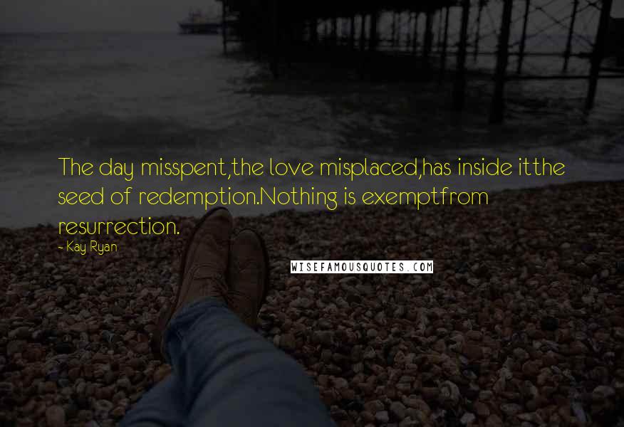 Kay Ryan Quotes: The day misspent,the love misplaced,has inside itthe seed of redemption.Nothing is exemptfrom resurrection.