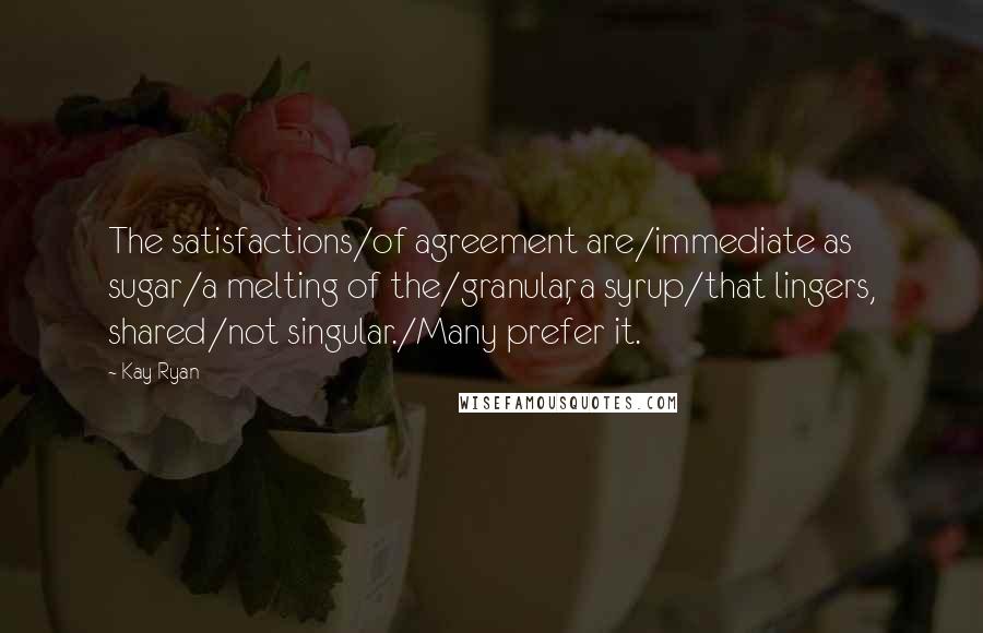 Kay Ryan Quotes: The satisfactions/of agreement are/immediate as sugar/a melting of the/granular, a syrup/that lingers, shared/not singular./Many prefer it.