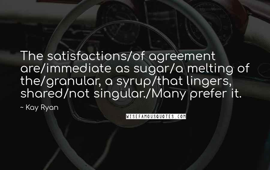 Kay Ryan Quotes: The satisfactions/of agreement are/immediate as sugar/a melting of the/granular, a syrup/that lingers, shared/not singular./Many prefer it.