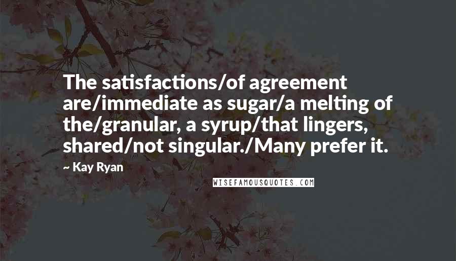 Kay Ryan Quotes: The satisfactions/of agreement are/immediate as sugar/a melting of the/granular, a syrup/that lingers, shared/not singular./Many prefer it.