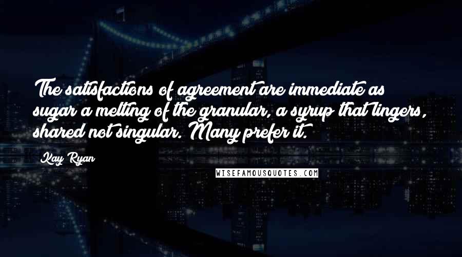 Kay Ryan Quotes: The satisfactions/of agreement are/immediate as sugar/a melting of the/granular, a syrup/that lingers, shared/not singular./Many prefer it.