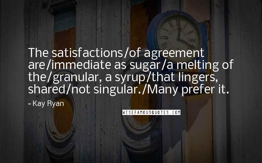 Kay Ryan Quotes: The satisfactions/of agreement are/immediate as sugar/a melting of the/granular, a syrup/that lingers, shared/not singular./Many prefer it.