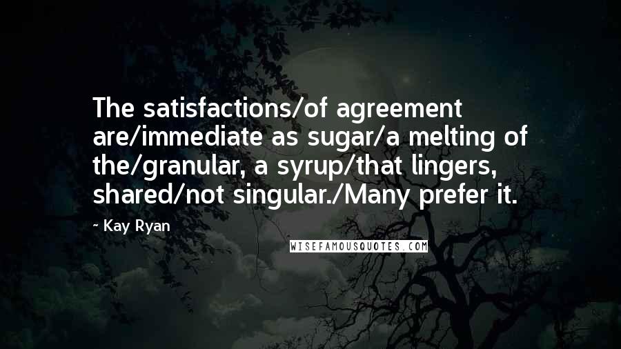 Kay Ryan Quotes: The satisfactions/of agreement are/immediate as sugar/a melting of the/granular, a syrup/that lingers, shared/not singular./Many prefer it.