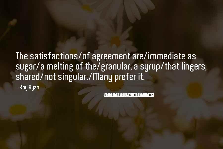 Kay Ryan Quotes: The satisfactions/of agreement are/immediate as sugar/a melting of the/granular, a syrup/that lingers, shared/not singular./Many prefer it.