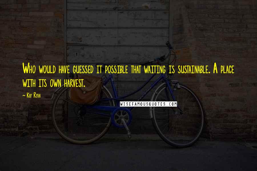 Kay Ryan Quotes: Who would have guessed it possible that waiting is sustainable. A place with its own harvest.