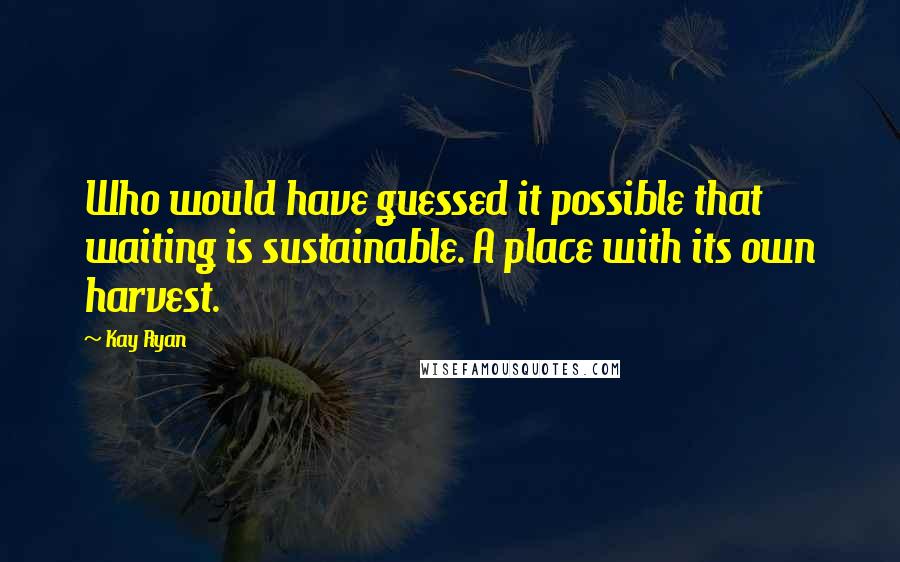Kay Ryan Quotes: Who would have guessed it possible that waiting is sustainable. A place with its own harvest.