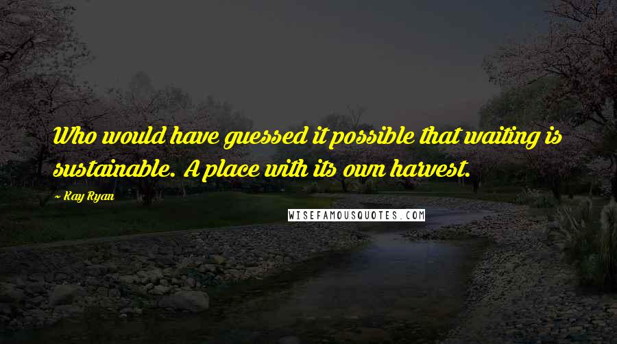 Kay Ryan Quotes: Who would have guessed it possible that waiting is sustainable. A place with its own harvest.
