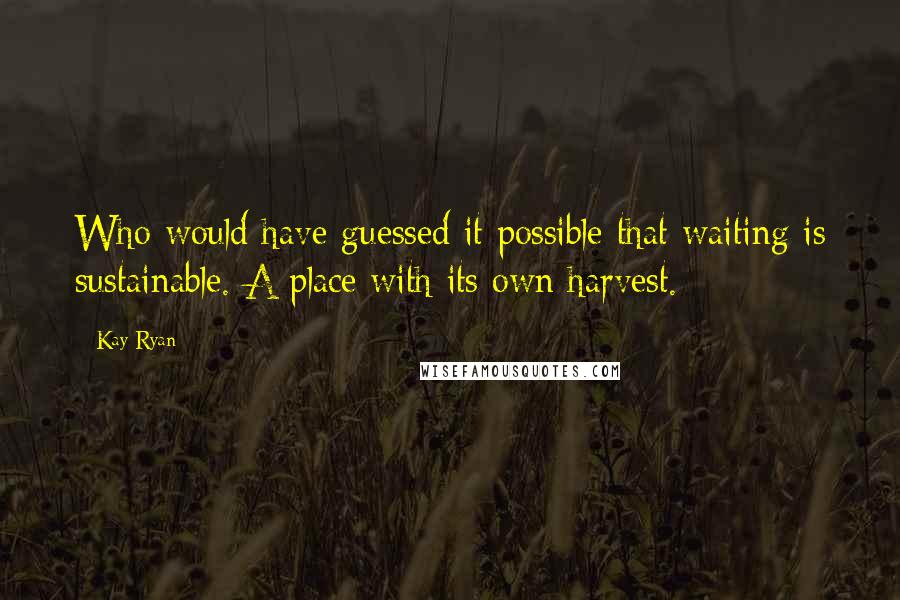 Kay Ryan Quotes: Who would have guessed it possible that waiting is sustainable. A place with its own harvest.