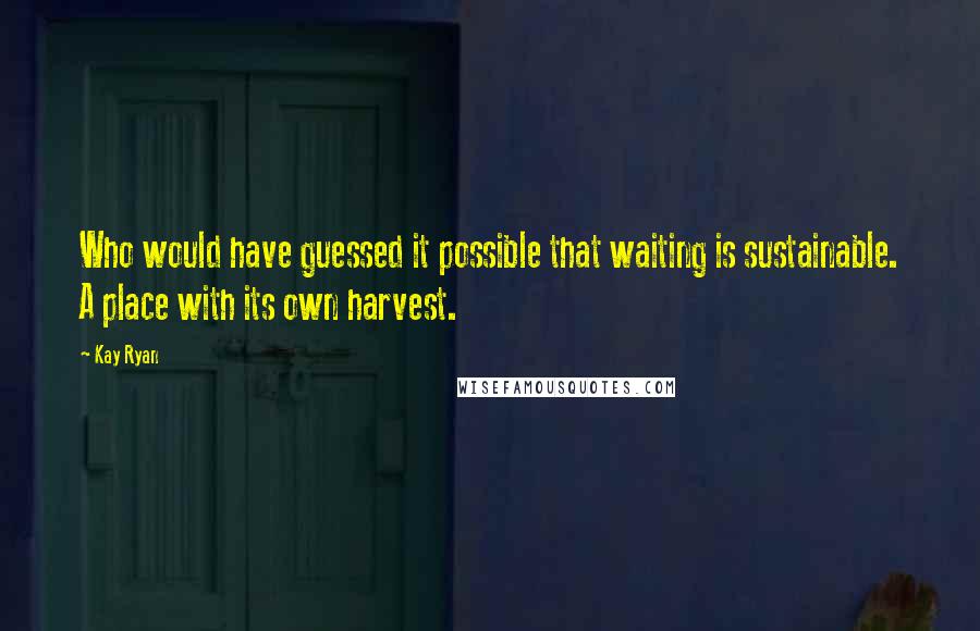 Kay Ryan Quotes: Who would have guessed it possible that waiting is sustainable. A place with its own harvest.