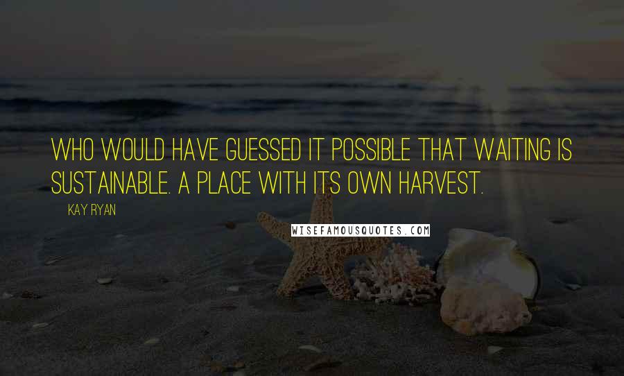 Kay Ryan Quotes: Who would have guessed it possible that waiting is sustainable. A place with its own harvest.