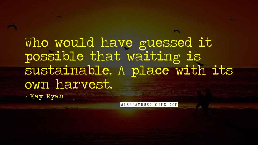 Kay Ryan Quotes: Who would have guessed it possible that waiting is sustainable. A place with its own harvest.