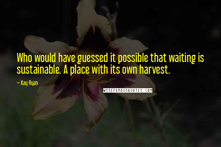 Kay Ryan Quotes: Who would have guessed it possible that waiting is sustainable. A place with its own harvest.