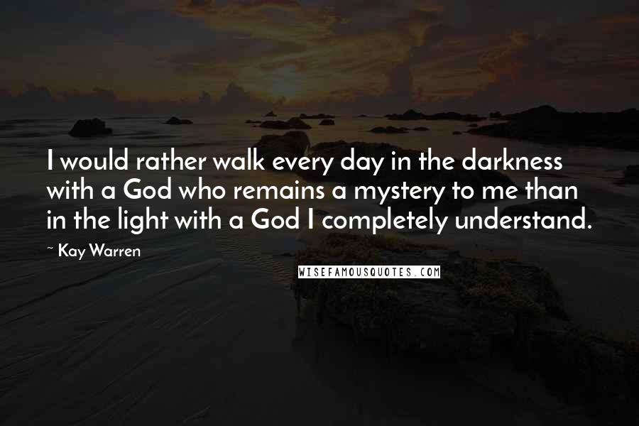 Kay Warren Quotes: I would rather walk every day in the darkness with a God who remains a mystery to me than in the light with a God I completely understand.