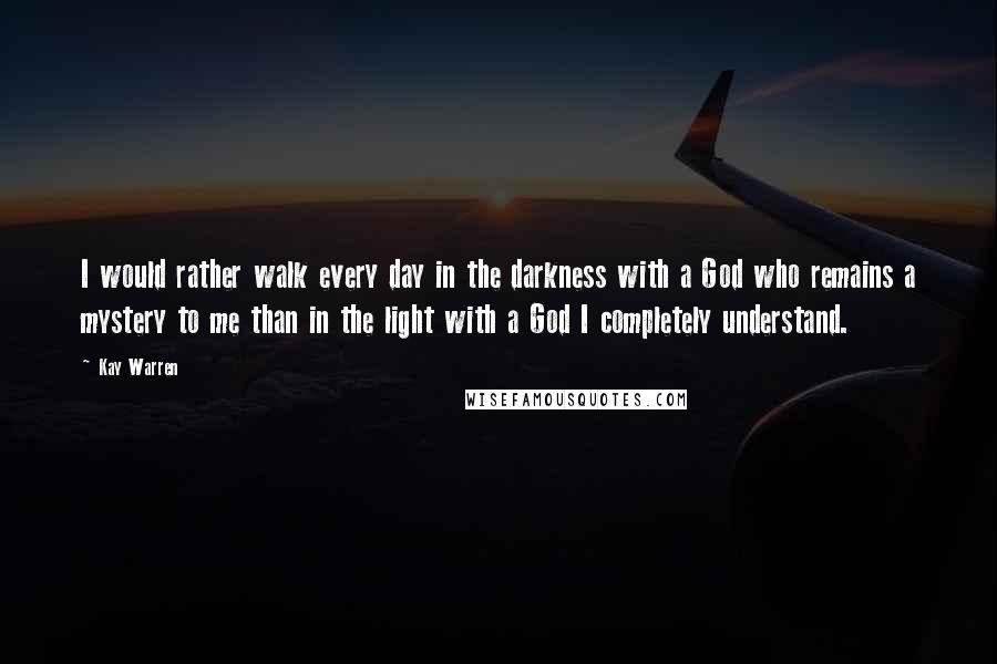 Kay Warren Quotes: I would rather walk every day in the darkness with a God who remains a mystery to me than in the light with a God I completely understand.