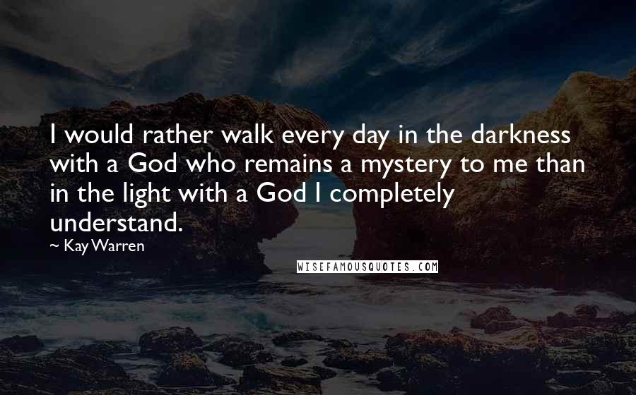 Kay Warren Quotes: I would rather walk every day in the darkness with a God who remains a mystery to me than in the light with a God I completely understand.