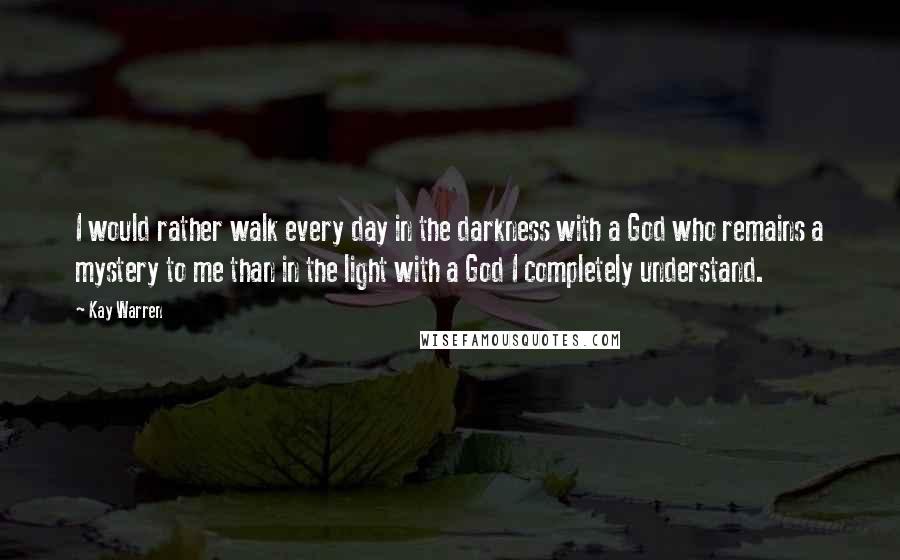 Kay Warren Quotes: I would rather walk every day in the darkness with a God who remains a mystery to me than in the light with a God I completely understand.