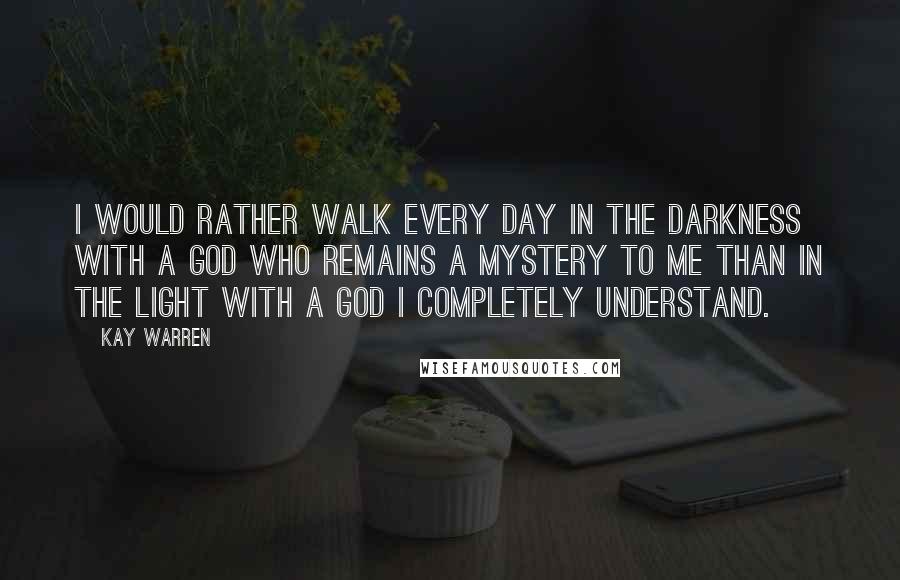 Kay Warren Quotes: I would rather walk every day in the darkness with a God who remains a mystery to me than in the light with a God I completely understand.