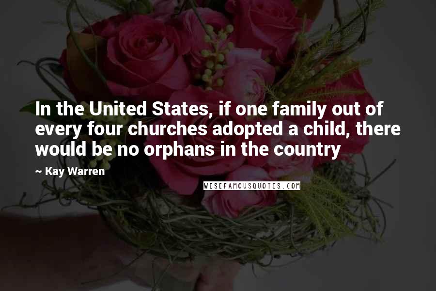 Kay Warren Quotes: In the United States, if one family out of every four churches adopted a child, there would be no orphans in the country