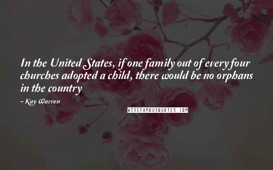 Kay Warren Quotes: In the United States, if one family out of every four churches adopted a child, there would be no orphans in the country