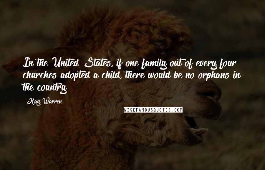 Kay Warren Quotes: In the United States, if one family out of every four churches adopted a child, there would be no orphans in the country
