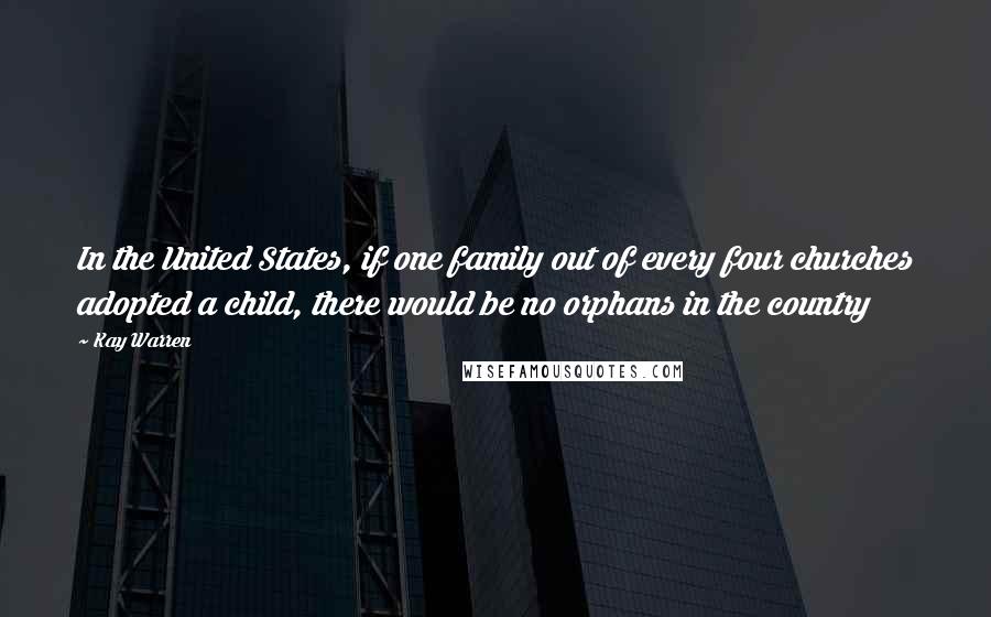 Kay Warren Quotes: In the United States, if one family out of every four churches adopted a child, there would be no orphans in the country