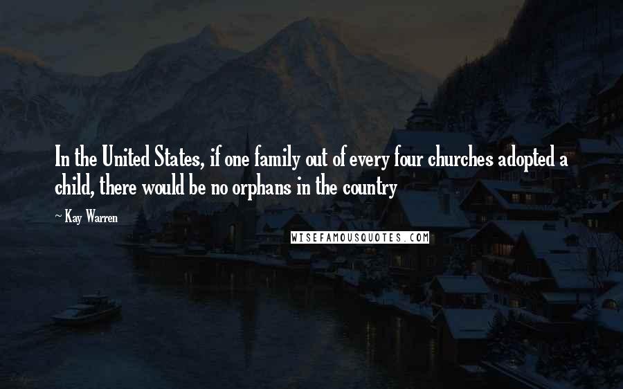 Kay Warren Quotes: In the United States, if one family out of every four churches adopted a child, there would be no orphans in the country