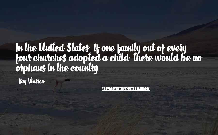 Kay Warren Quotes: In the United States, if one family out of every four churches adopted a child, there would be no orphans in the country