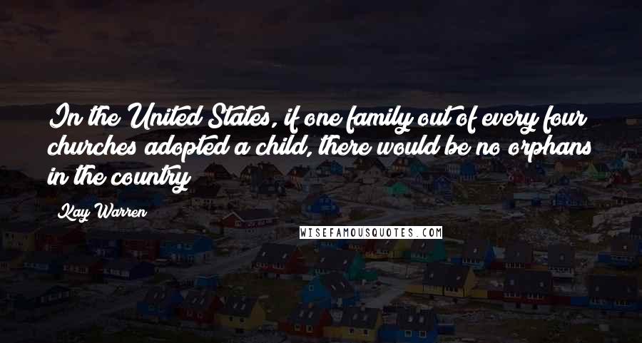 Kay Warren Quotes: In the United States, if one family out of every four churches adopted a child, there would be no orphans in the country
