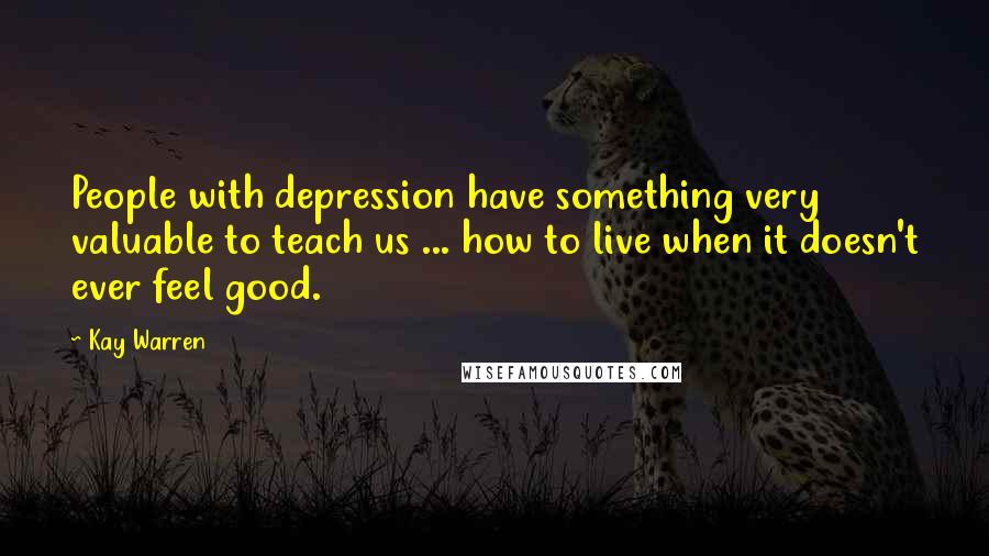 Kay Warren Quotes: People with depression have something very valuable to teach us ... how to live when it doesn't ever feel good.