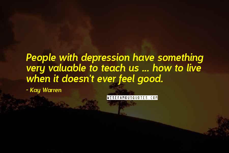 Kay Warren Quotes: People with depression have something very valuable to teach us ... how to live when it doesn't ever feel good.