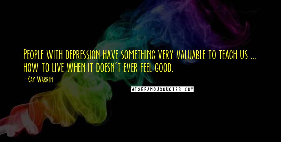 Kay Warren Quotes: People with depression have something very valuable to teach us ... how to live when it doesn't ever feel good.